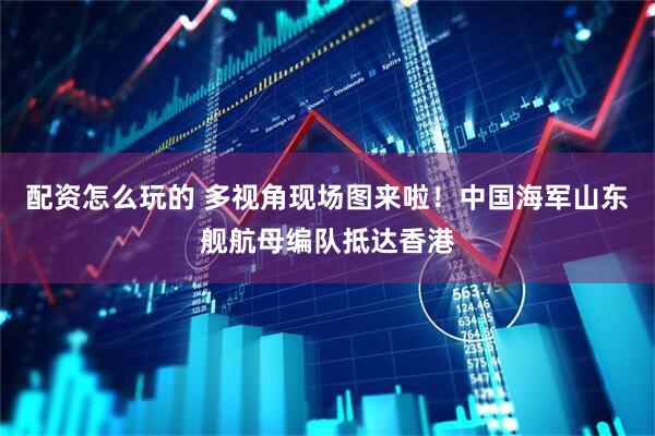 配资怎么玩的 多视角现场图来啦！中国海军山东舰航母编队抵达香港