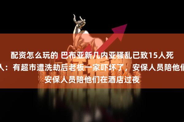 配资怎么玩的 巴布亚新几内亚骚乱已致15人死亡，当地华人：有超市遭洗劫后老板一家吓坏了，安保人员陪他们在酒店过夜