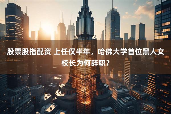 股票股指配资 上任仅半年，哈佛大学首位黑人女校长为何辞职？
