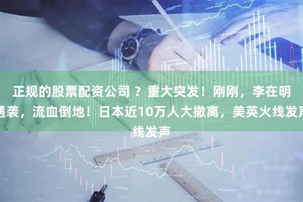 正规的股票配资公司 ？重大突发！刚刚，李在明遇袭，流血倒地！日本近10万人大撤离，美英火线发声