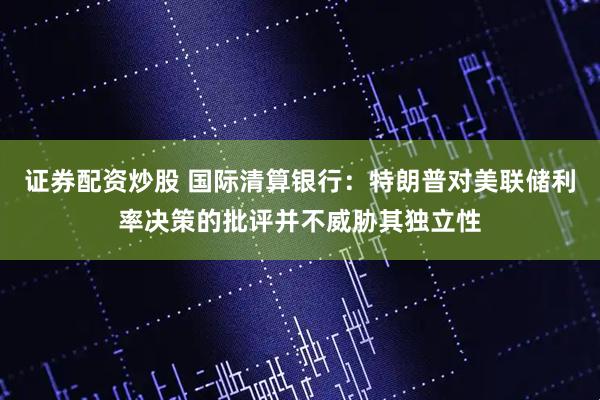 证券配资炒股 国际清算银行：特朗普对美联储利率决策的批评并不威胁其独立性