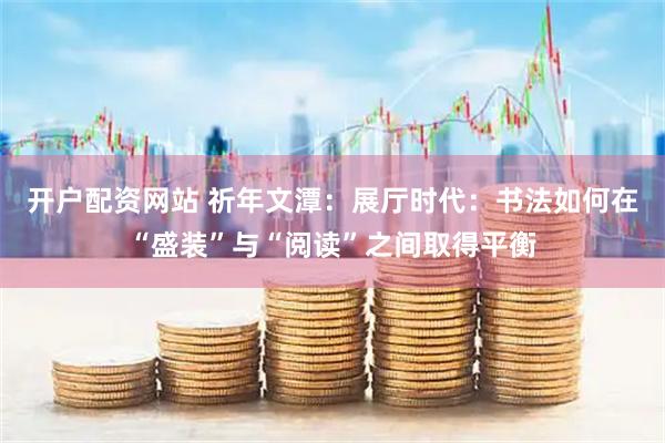 开户配资网站 祈年文潭：展厅时代：书法如何在“盛装”与“阅读”之间取得平衡