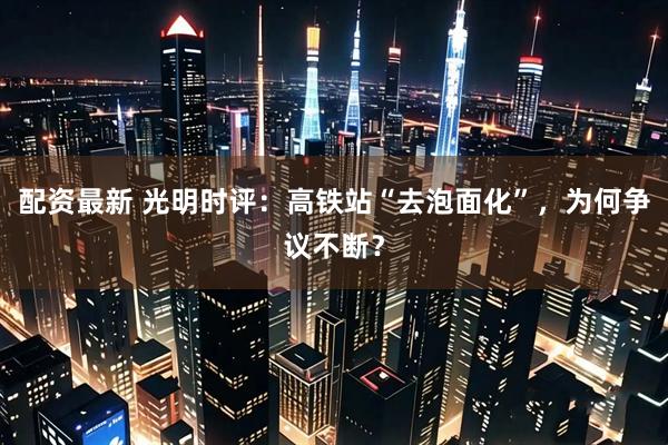 配资最新 光明时评：高铁站“去泡面化”，为何争议不断？