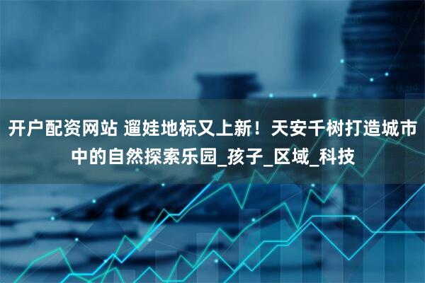 开户配资网站 遛娃地标又上新！天安千树打造城市中的自然探索乐园_孩子_区域_科技