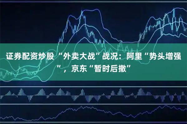 证券配资炒股 “外卖大战”战况：阿里“势头增强”，京东“暂时后撤”