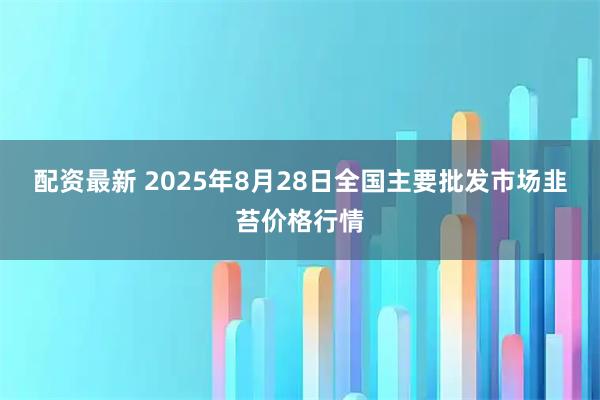 配资最新 2025年8月28日全国主要批发市场韭苔价格行情