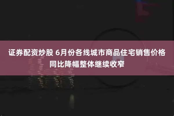证券配资炒股 6月份各线城市商品住宅销售价格同比降幅整体继续收窄