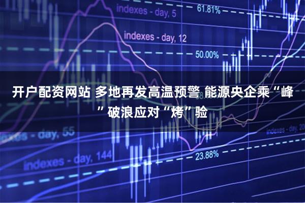 开户配资网站 多地再发高温预警 能源央企乘“峰”破浪应对“烤”验