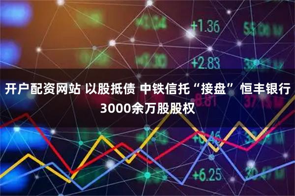 开户配资网站 以股抵债 中铁信托“接盘” 恒丰银行3000余万股股权